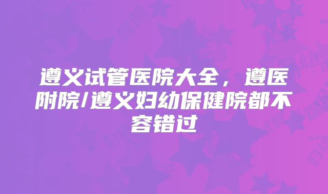 遵义试管医院大全，遵医附院/遵义妇幼保健院都不容错过