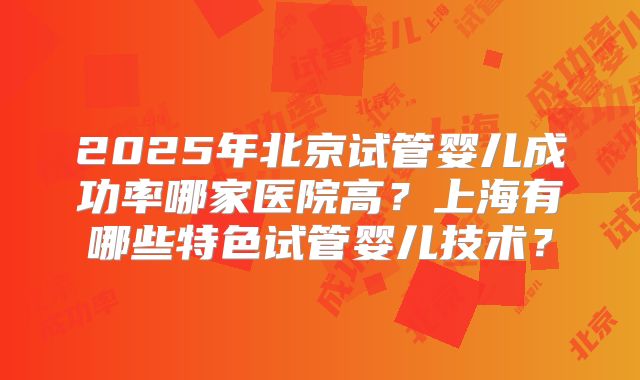 2025年北京试管婴儿成功率哪家医院高?上海有哪些特色试管婴儿技术?