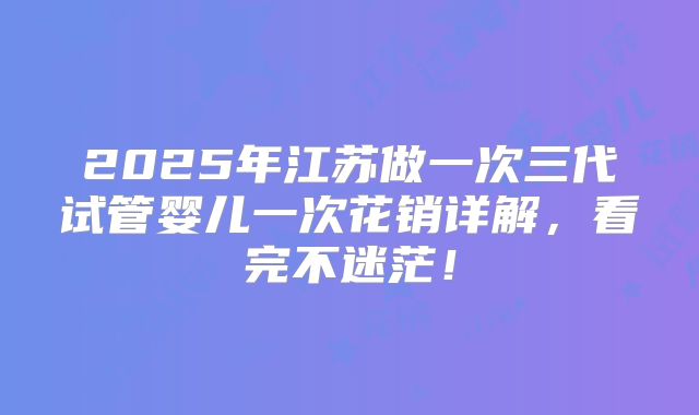 2025年江苏做一次三代试管婴儿一次花销详解,看完不迷茫!