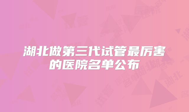 湖北做第三代试管最厉害的医院名单公布