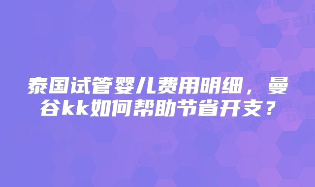 泰国试管婴儿费用明细，曼谷kk如何帮助节省开支？