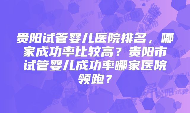 贵阳试管婴儿医院排名，哪家成功率比较高？贵阳市试管婴儿成功率哪家医院领跑？