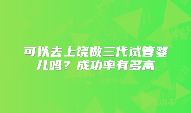可以去上饶做三代试管婴儿吗?成功率有多高
