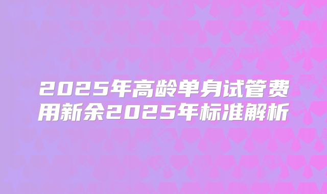 2025年高龄单身试管费用新余2025年标准解析
