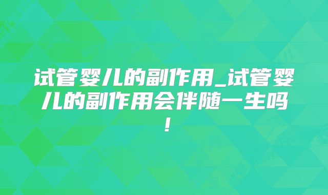 试管婴儿的副作用_试管婴儿的副作用会伴随一生吗！
