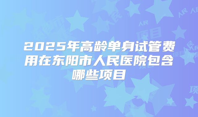 2025年高龄单身试管费用在东阳市人民医院包含哪些项目
