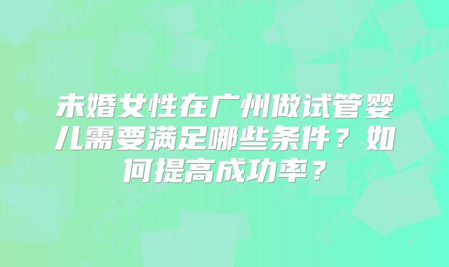 未婚女性在广州做试管婴儿需要满足哪些条件？如何提高成功率？