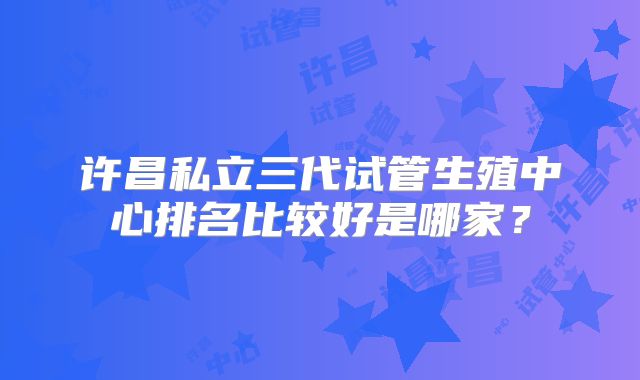 许昌私立三代试管生殖中心排名比较好是哪家？