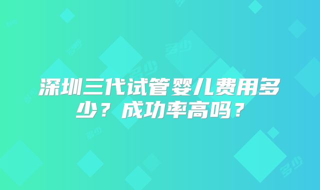 深圳三代试管婴儿费用多少？成功率高吗？