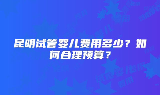 昆明试管婴儿费用多少?如何合理预算?