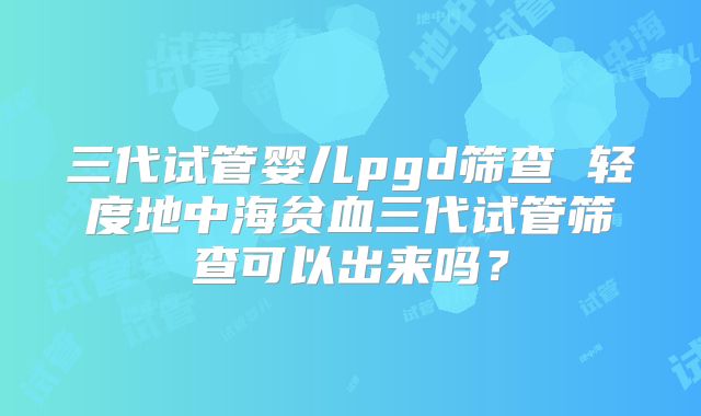 三代试管婴儿pgd筛查 轻度地中海贫血三代试管筛查可以出来吗？