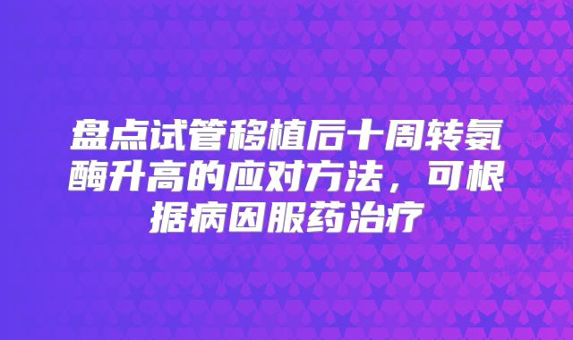 盘点试管移植后十周转氨酶升高的应对方法,可根据病因服药治疗
