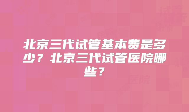 北京三代试管基本费是多少?北京三代试管医院哪些?
