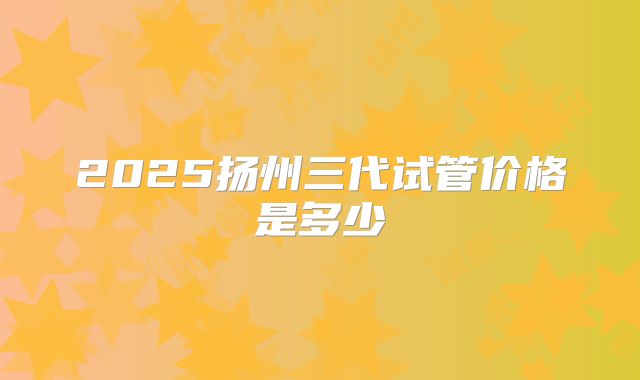 2025扬州三代试管价格是多少