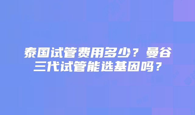 泰国试管费用多少？曼谷三代试管能选基因吗？