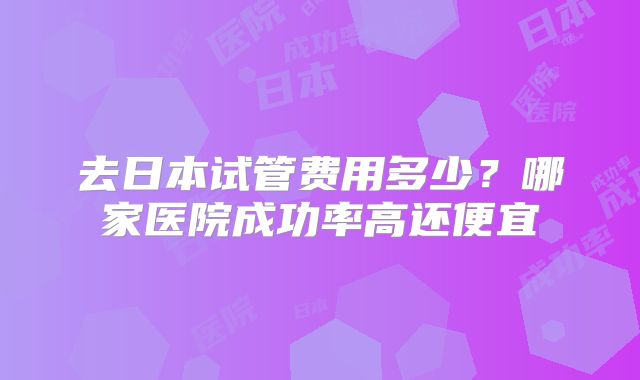 去日本试管费用多少?哪家医院成功率高还便宜
