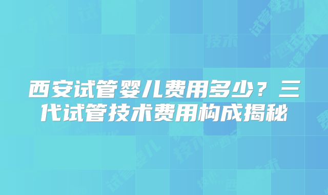 西安试管婴儿费用多少?三代试管技术费用构成揭秘