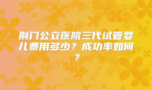 荆门公立医院三代试管婴儿费用多少？成功率如何？