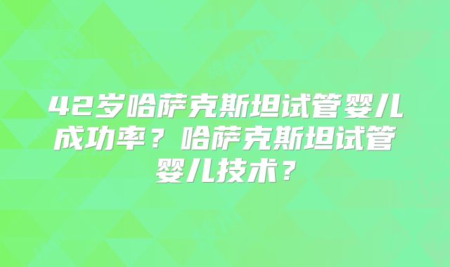 42岁哈萨克斯坦试管婴儿成功率?哈萨克斯坦试管婴儿技术?
