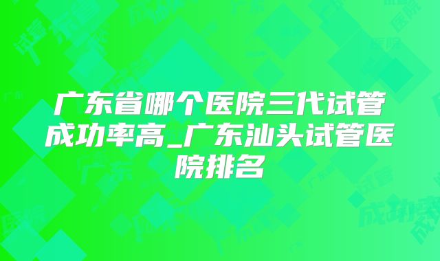 广东省哪个医院三代试管成功率高_广东汕头试管医院排名