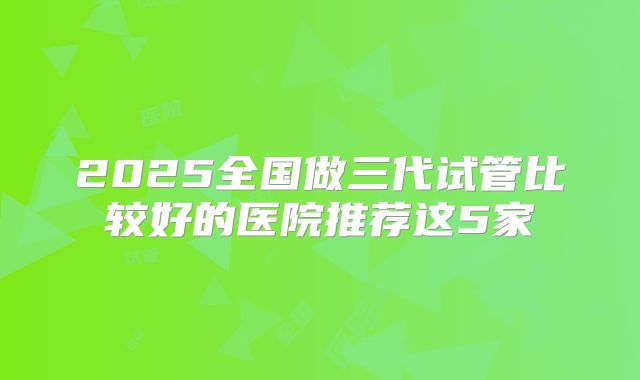 2025全国做三代试管比较好的医院推荐这5家