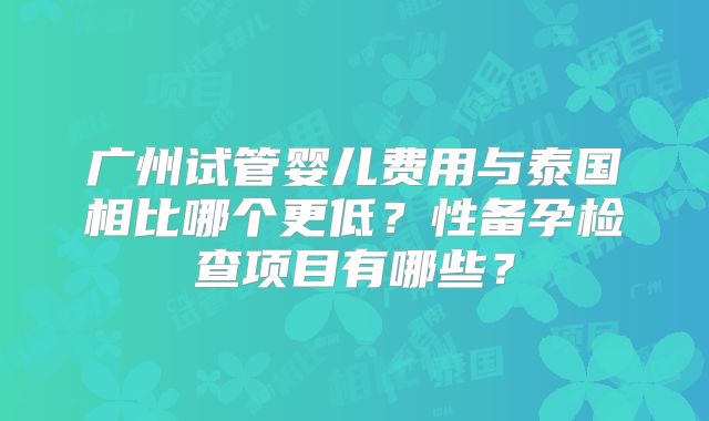 广州试管婴儿费用与泰国相比哪个更低?性备孕检查项目有哪些?