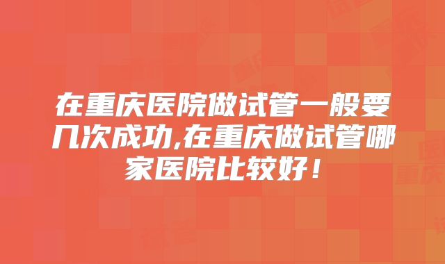 在重庆医院做试管一般要几次成功,在重庆做试管哪家医院比较好！