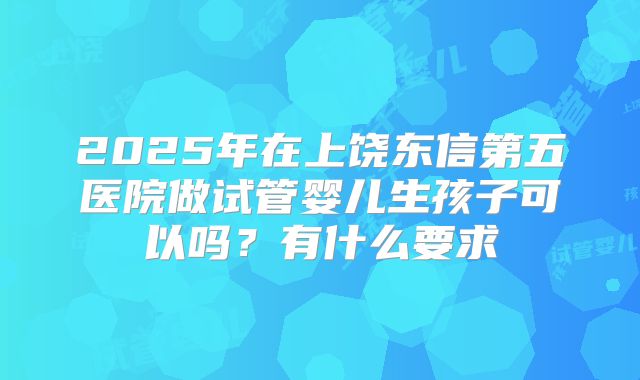 2025年在上饶东信第五医院做试管婴儿生孩子可以吗?有什么要求