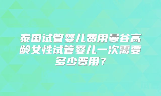 泰国试管婴儿费用曼谷高龄女性试管婴儿一次需要多少费用?