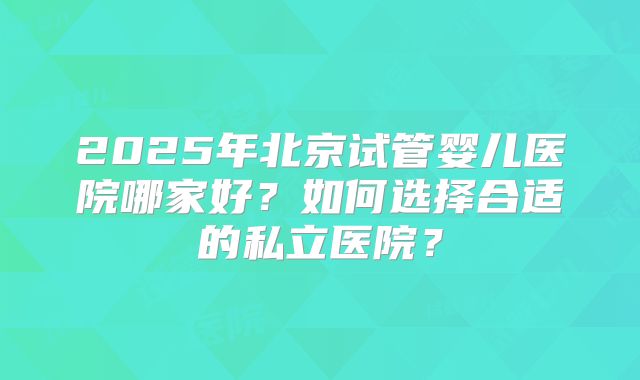 2025年北京试管婴儿医院哪家好？如何选择合适的私立医院？