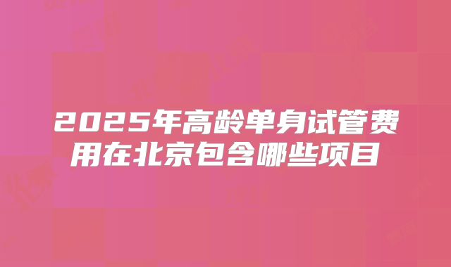 2025年高龄单身试管费用在北京包含哪些项目