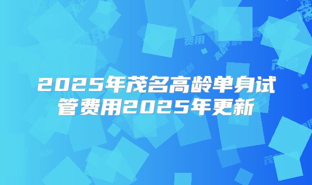 2025年茂名高龄单身试管费用2025年更新