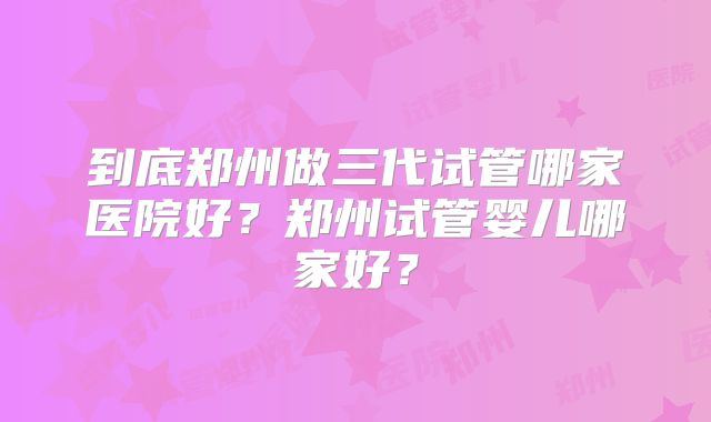 到底郑州做三代试管哪家医院好?郑州试管婴儿哪家好?