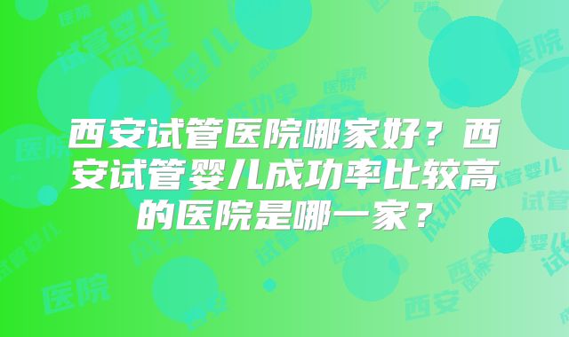 西安试管医院哪家好?西安试管婴儿成功率比较高的医院是哪一家?
