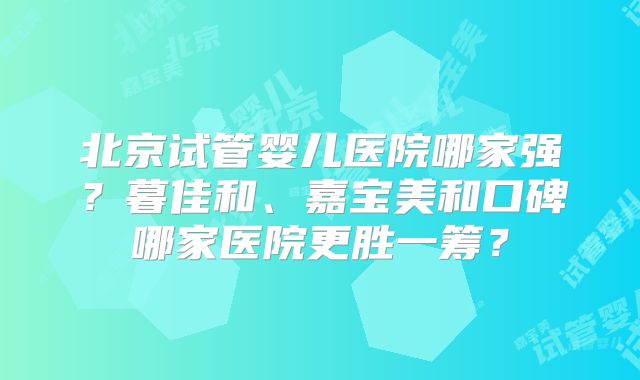 北京试管婴儿医院哪家强?暮佳和、嘉宝美和口碑哪家医院更胜一筹?