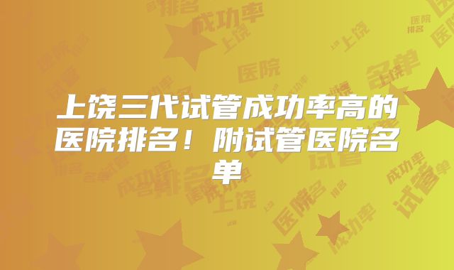 上饶三代试管成功率高的医院排名！附试管医院名单