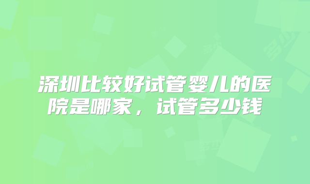 深圳比较好试管婴儿的医院是哪家，试管多少钱
