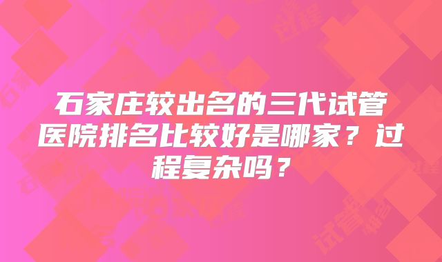 石家庄较出名的三代试管医院排名比较好是哪家?过程复杂吗?