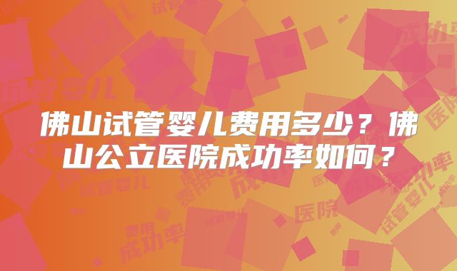 佛山试管婴儿费用多少?佛山公立医院成功率如何?