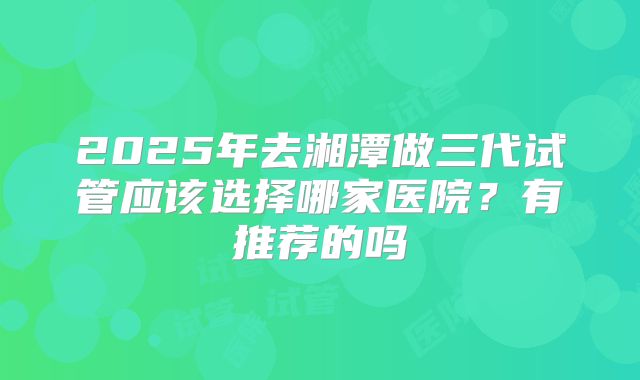 2025年去湘潭做三代试管应该选择哪家医院？有推荐的吗