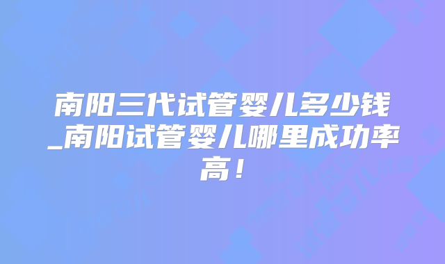 南阳三代试管婴儿多少钱_南阳试管婴儿哪里成功率高！