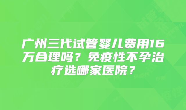 广州三代试管婴儿费用16万合理吗?免疫性不孕治疗选哪家医院?