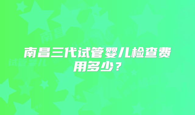 南昌三代试管婴儿检查费用多少？