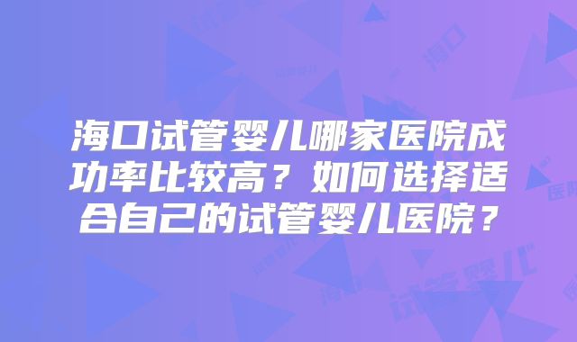 海口试管婴儿哪家医院成功率比较高?如何选择适合自己的试管婴儿医院?