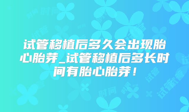 试管移植后多久会出现胎心胎芽_试管移植后多长时间有胎心胎芽！