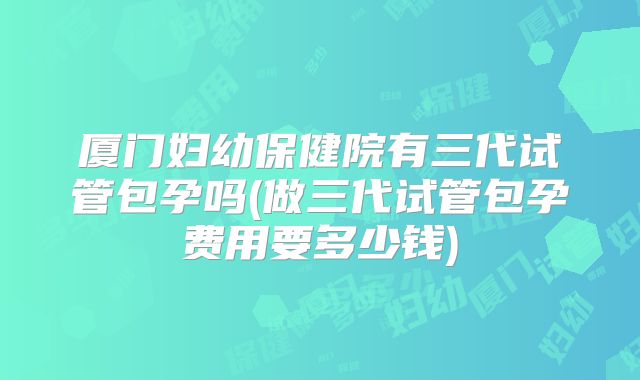 厦门妇幼保健院有三代试管包孕吗(做三代试管包孕费用要多少钱)