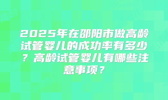 2025年在邵阳市做高龄试管婴儿的成功率有多少？高龄试管婴儿有哪些注意事项？