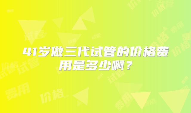 41岁做三代试管的价格费用是多少啊?