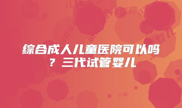 综合成人儿童医院可以吗?三代试管婴儿