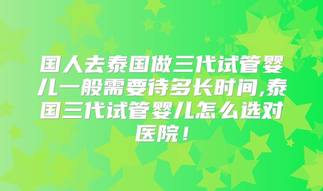 国人去泰国做三代试管婴儿一般需要待多长时间,泰国三代试管婴儿怎么选对医院!